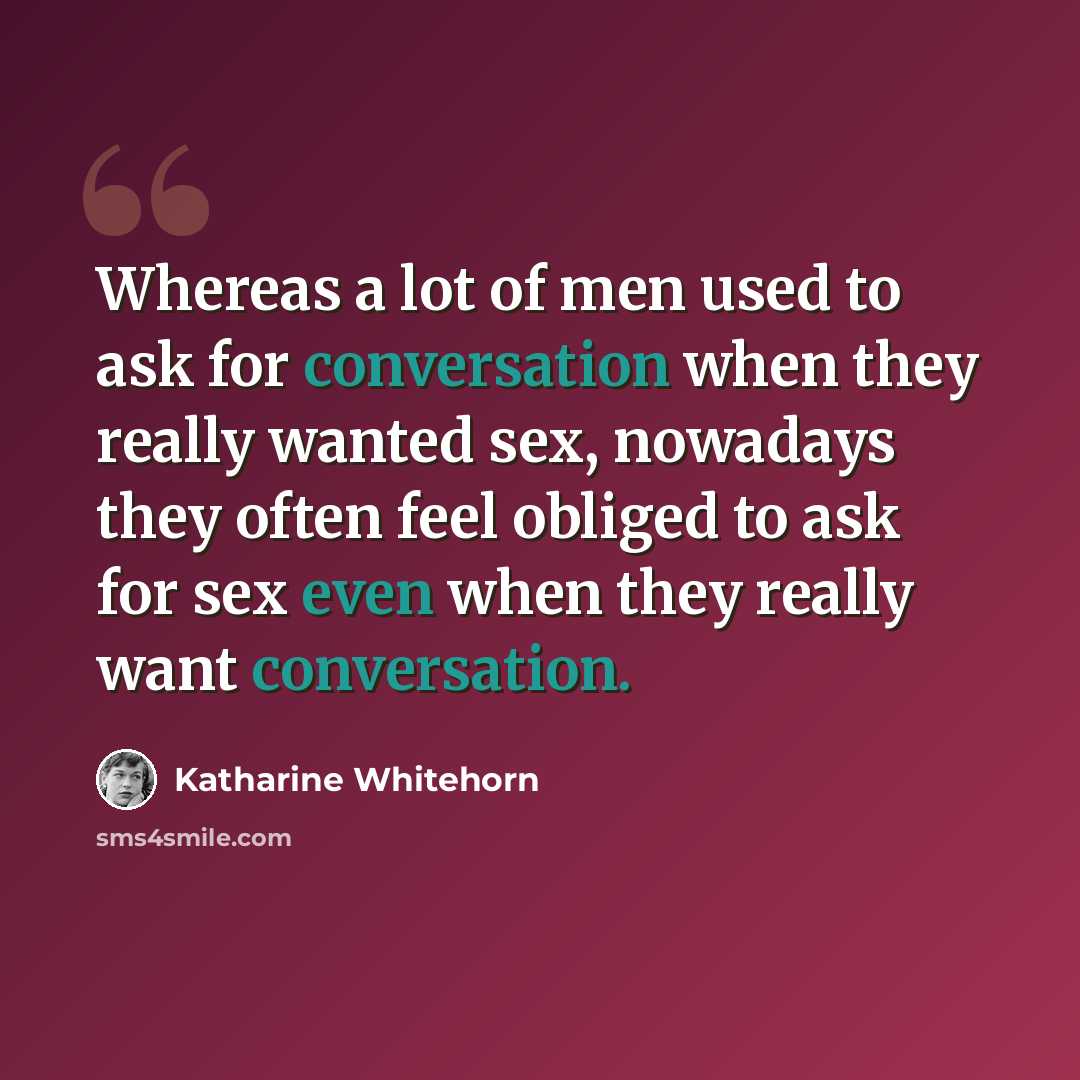 “Whereas a lot of men used to ask for conversation when they really wanted sex, nowadays they often feel obliged to ask for sex even when they really want conversation.” quote by Katharine Whitehorn