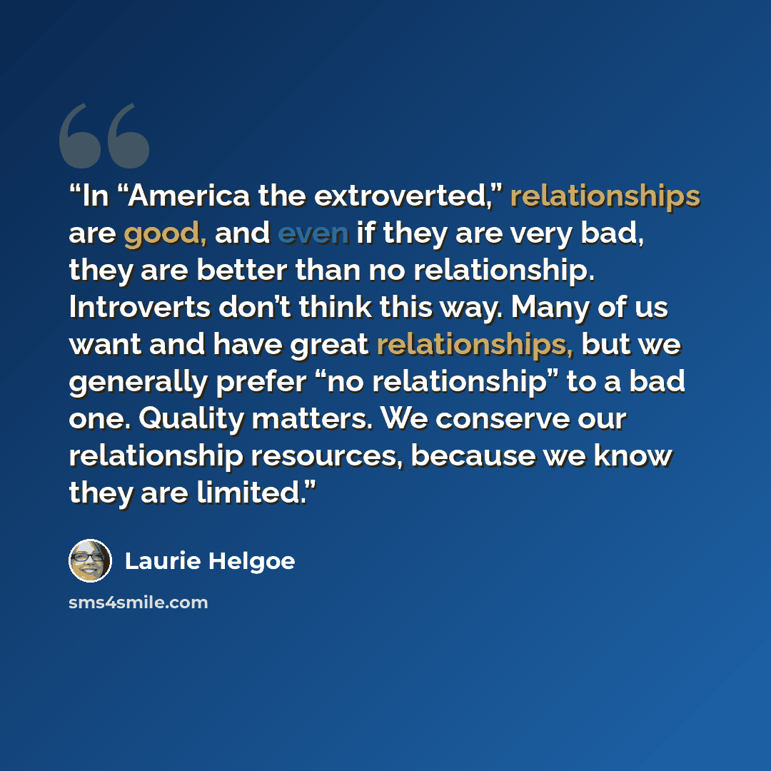“In “America the extroverted,” relationships are good, and even if they are very bad, they are better than no relationship. Introverts don’t think this way. Many of us want and have great relationships, but we generally prefer “no relationship” to a bad one. Quality matters. We conserve our…” quote by Laurie Helgoe