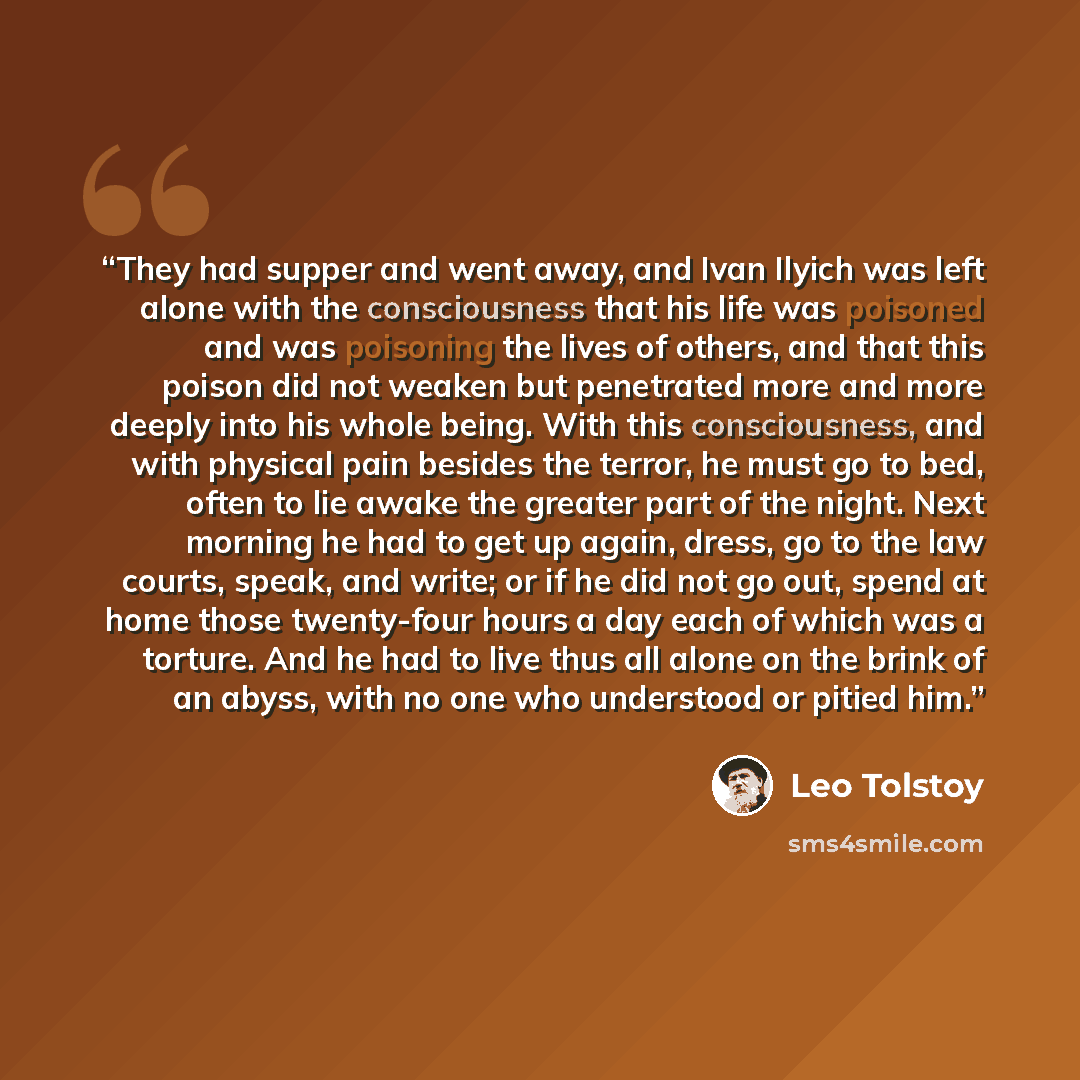 “They had supper and went away, and Ivan Ilyich was left alone with the consciousness that his life was poisoned and was poisoning the lives of others, and that this poison did not weaken but penetrated more and more deeply into his whole being. With this consciousness, and with physical pain…” quote by Leo Tolstoy