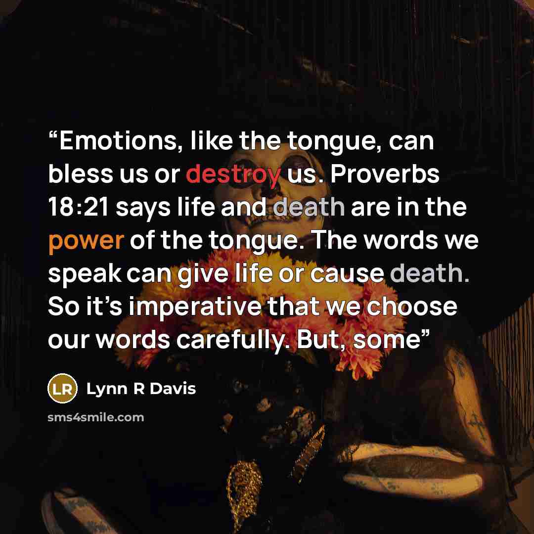“Emotions, like the tongue, can bless us or destroy us. Proverbs 18:21 says life and death are in the power of the tongue. The words we speak can give life or cause death. So it’s imperative that we choose our words carefully. But, some” quote by Lynn R Davis