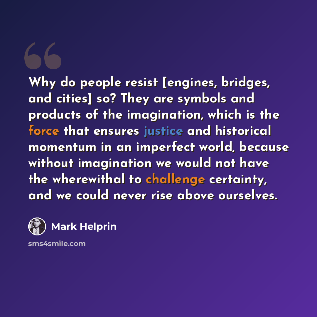 “Why do people resist [engines, bridges, and cities] so? They are symbols and products of the imagination, which is the force that ensures justice and historical momentum in an imperfect world, because without imagination we would not have the wherewithal to challenge certainty, and we could never…” quote by Mark Helprin