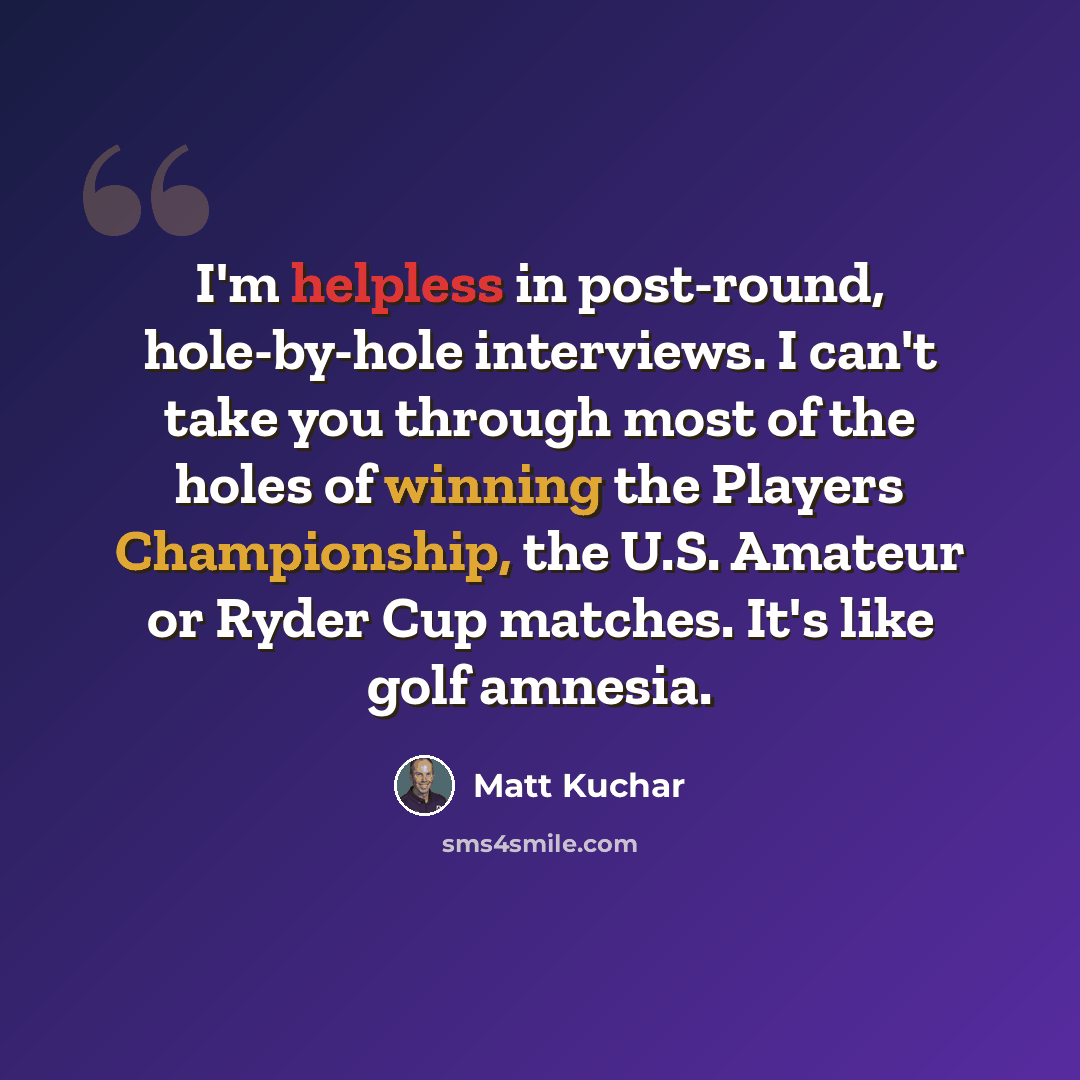 “I'm helpless in post-round, hole-by-hole interviews. I can't take you through most of the holes of winning the Players Championship, the U.S. Amateur or Ryder Cup matches. It's like golf amnesia.” quote by Matt Kuchar