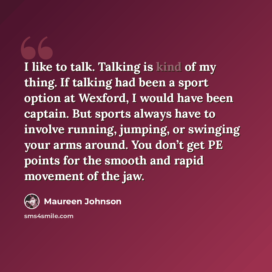 “I like to talk. Talking is kind of my thing. If talking had been a sport option at Wexford, I would have been captain. But sports always have to involve running, jumping, or swinging your arms around. You don’t get PE points for the smooth and rapid movement of the jaw.” quote by Maureen Johnson