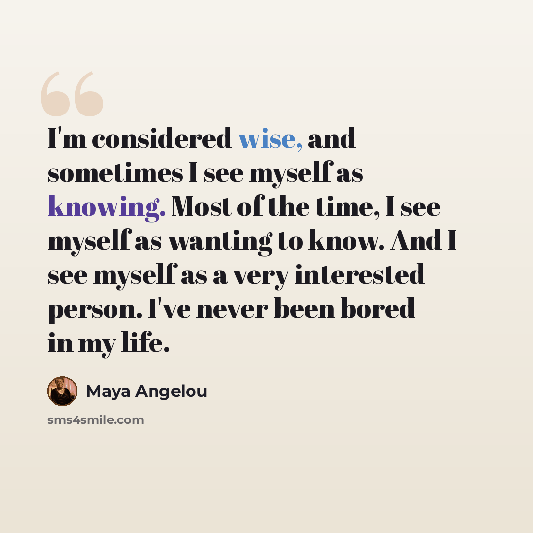 “I'm considered wise, and sometimes I see myself as knowing. Most of the time, I see myself as wanting to know. And I see myself as a very interested person. I've never been bored in my life.” quote by Maya Angelou