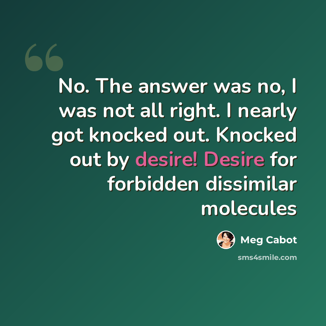 “No. The answer was no, I was not all right. I nearly got knocked out. Knocked out by desire! Desire for forbidden dissimilar molecules” quote by Meg Cabot