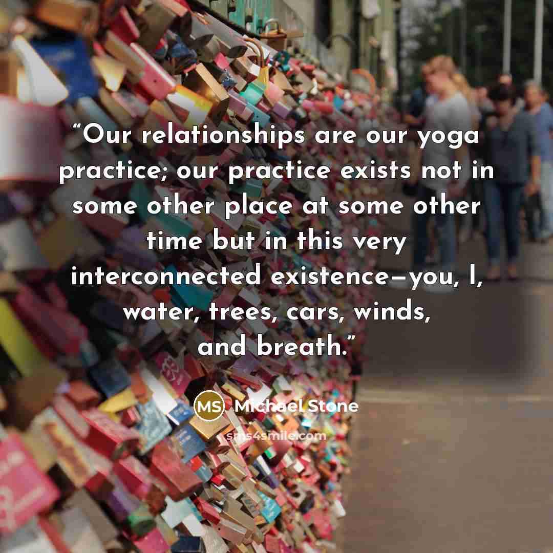 “Our relationships are our yoga practice; our practice exists not in some other place at some other time but in this very interconnected existence—you, I, water, trees, cars, winds, and breath.” quote by Michael Stone