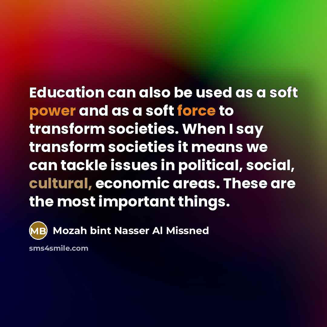 “Education can also be used as a soft power and as a soft force to transform societies. When I say transform societies it means we can tackle issues in political, social, cultural, economic areas. These are the most important things.” quote by Mozah bint Nasser Al Missned