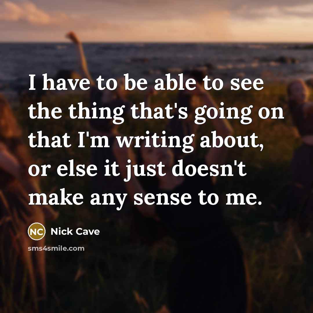“I have to be able to see the thing that's going on that I'm writing about, or else it just doesn't make any sense to me.” quote by Nick Cave