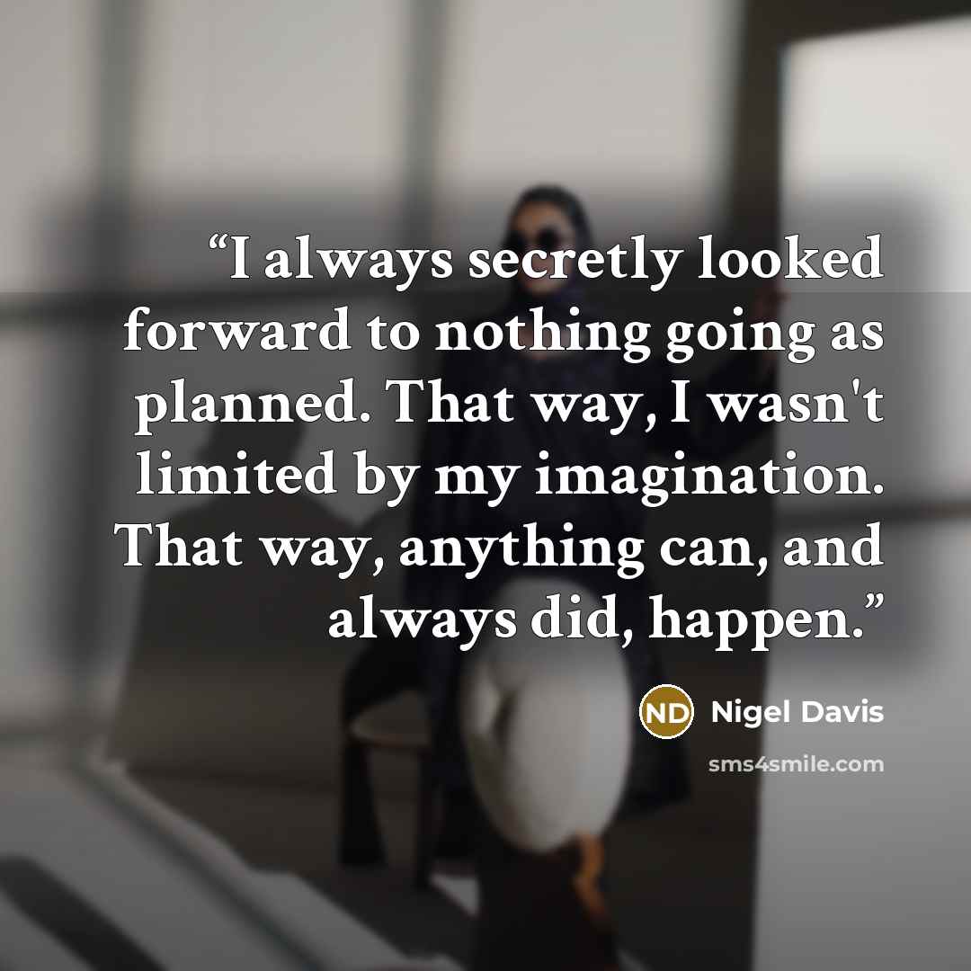“I always secretly looked forward to nothing going as planned. That way, I wasn't limited by my imagination. That way, anything can, and always did, happen.” quote by Nigel Davis