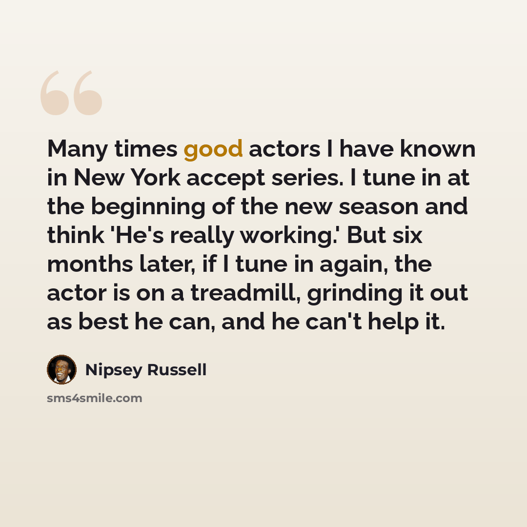 “Many times good actors I have known in New York accept series. I tune in at the beginning of the new season and think 'He's really working.' But six months later, if I tune in again, the actor is on a treadmill, grinding it out as best he can, and he can't help it.” quote by Nipsey Russell