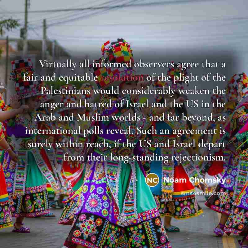 “Virtually all informed observers agree that a fair and equitable resolution of the plight of the Palestinians would considerably weaken the anger and hatred of Israel and the US in the Arab and Muslim worlds - and far beyond, as international polls reveal. Such an agreement is surely within reach…” quote by Noam Chomsky