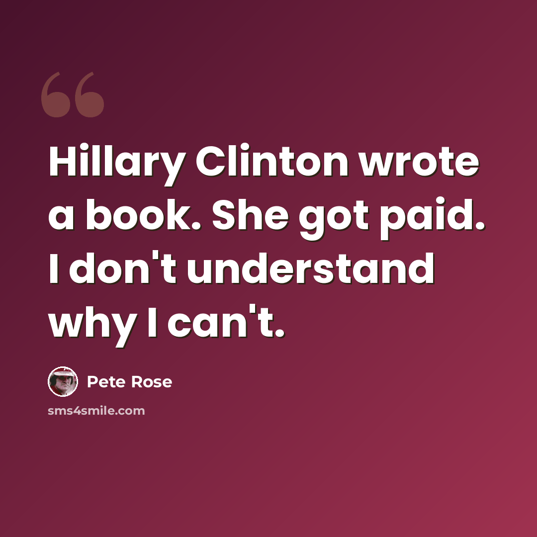 “Hillary Clinton wrote a book. She got paid. I don't understand why I can't.” quote by Pete Rose