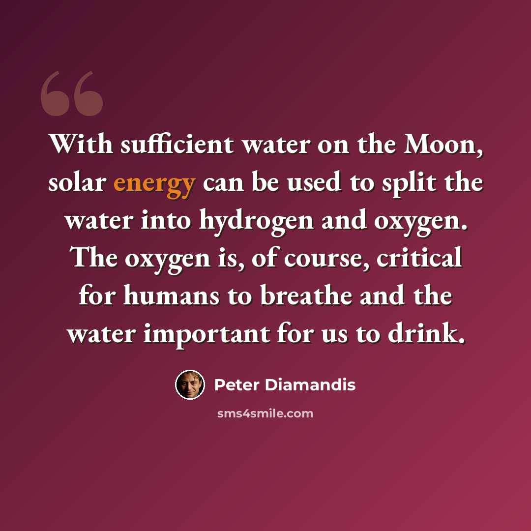 “With sufficient water on the Moon, solar energy can be used to split the water into hydrogen and oxygen. The oxygen is, of course, critical for humans to breathe and the water important for us to drink.” quote by Peter Diamandis