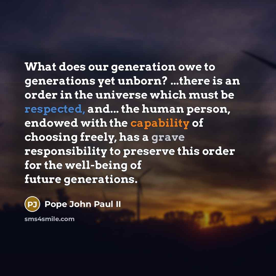 “What does our generation owe to generations yet unborn? ...there is an order in the universe which must be respected, and... the human person, endowed with the capability of choosing freely, has a grave responsibility to preserve this order for the well-being of future generations.” quote by Pope John Paul II