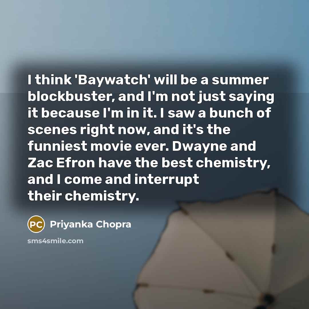 “I think 'Baywatch' will be a summer blockbuster, and I'm not just saying it because I'm in it. I saw a bunch of scenes right now, and it's the funniest movie ever. Dwayne and Zac Efron have the best chemistry, and I come and interrupt their chemistry.” quote by Priyanka Chopra