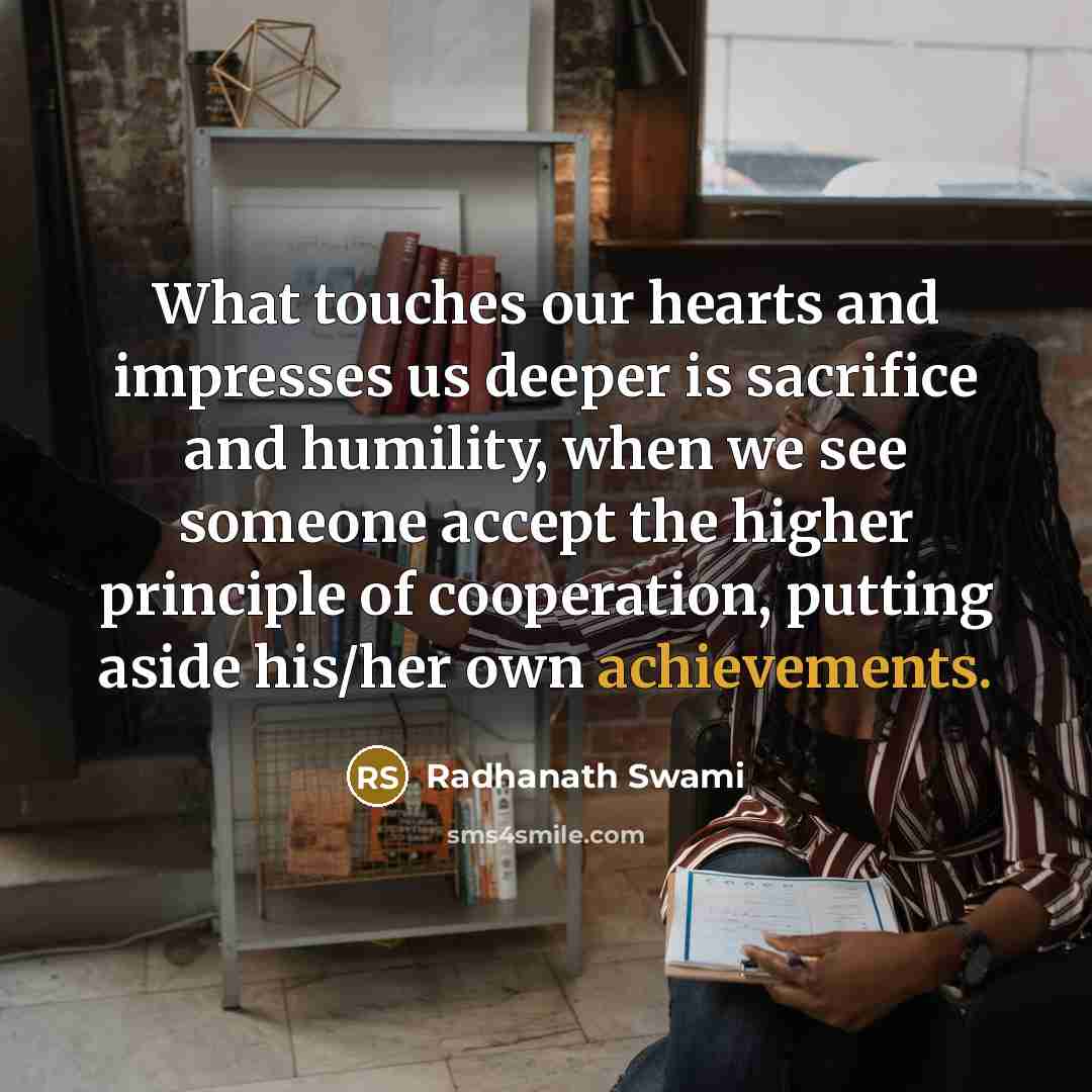 “What touches our hearts and impresses us deeper is sacrifice and humility, when we see someone accept the higher principle of cooperation, putting aside his/her own achievements.” quote by Radhanath Swami