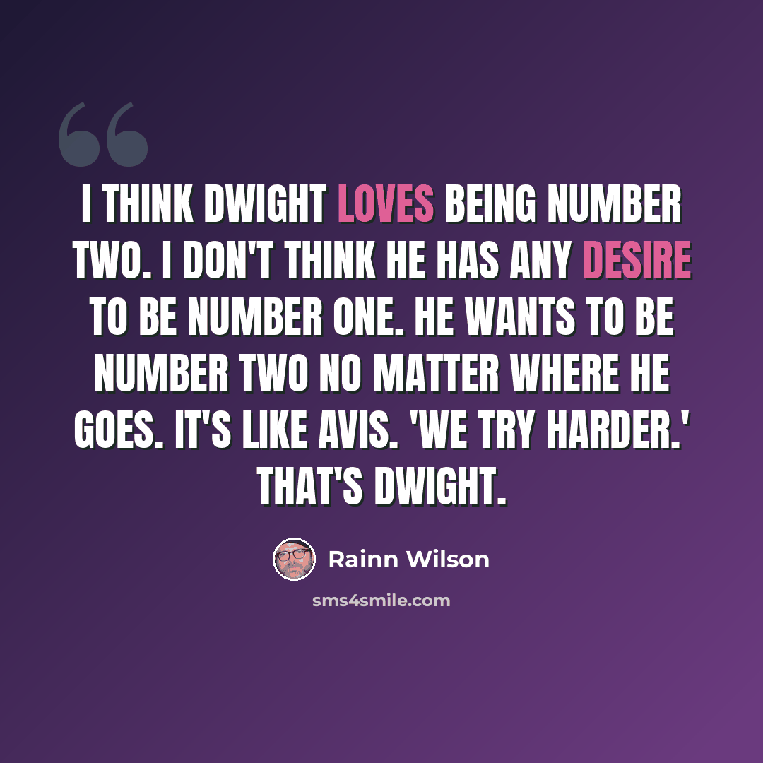 “I think Dwight loves being number two. I don't think he has any desire to be number one. He wants to be number two no matter where he goes. It's like Avis. 'We try harder.' That's Dwight.” quote by Rainn Wilson