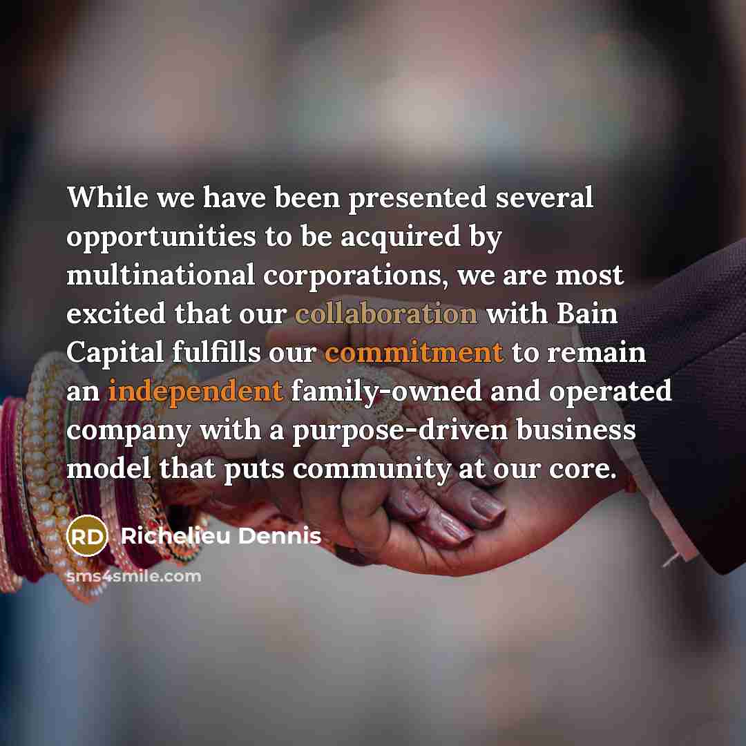 “While we have been presented several opportunities to be acquired by multinational corporations, we are most excited that our collaboration with Bain Capital fulfills our commitment to remain an independent family-owned and operated company with a purpose-driven business model that puts community…” quote by Richelieu Dennis