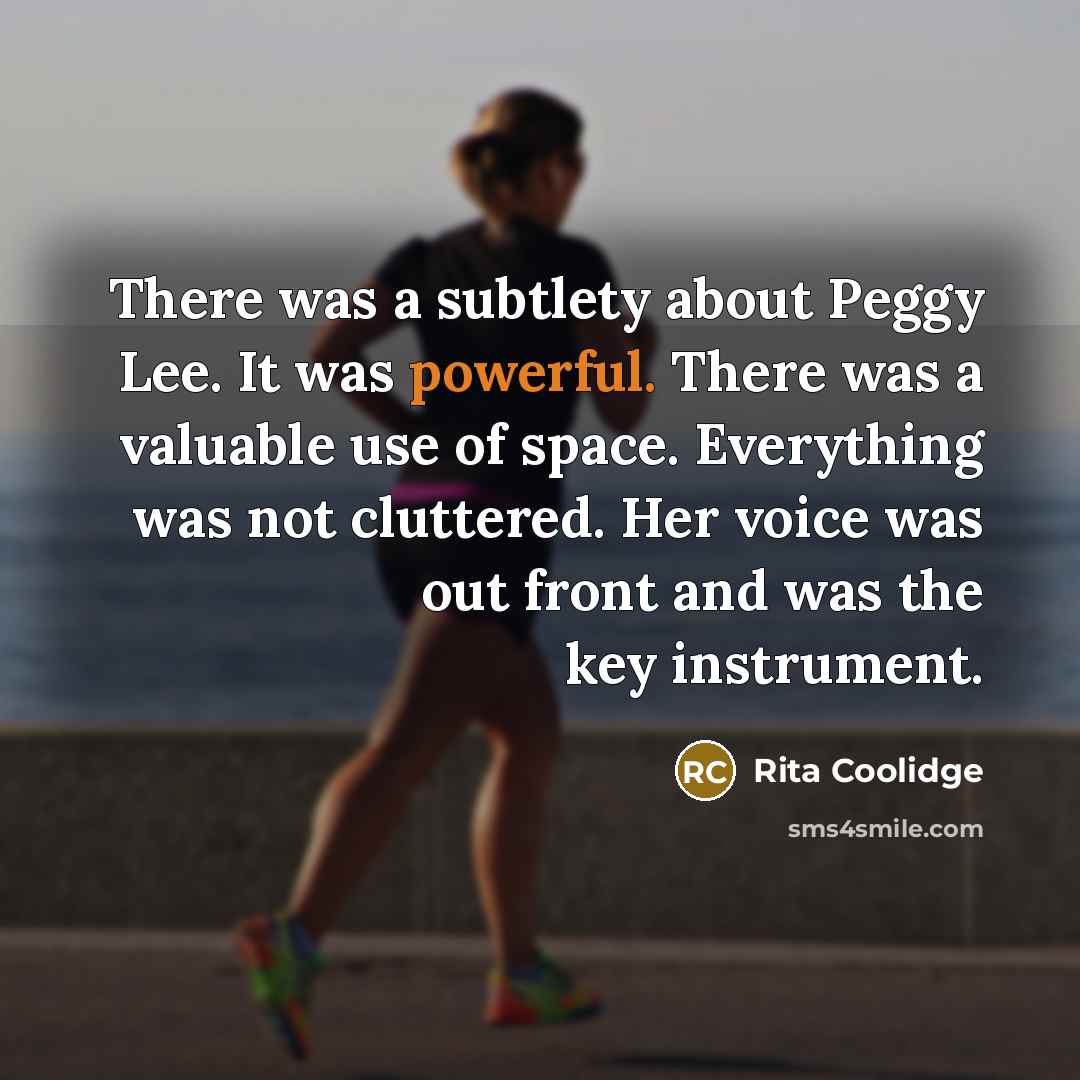 “There was a subtlety about Peggy Lee. It was powerful. There was a valuable use of space. Everything was not cluttered. Her voice was out front and was the key instrument.” quote by Rita Coolidge