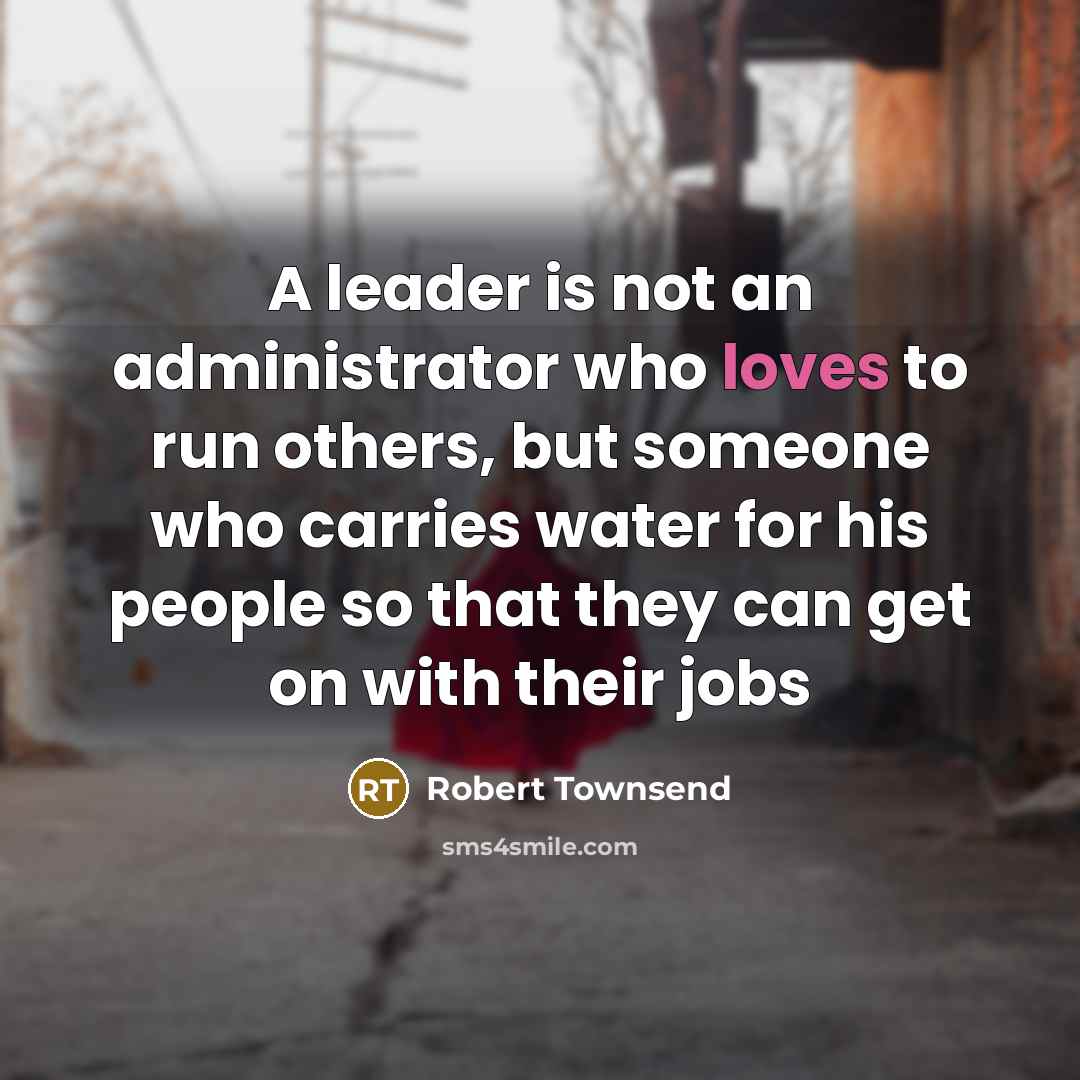 “A leader is not an administrator who loves to run others, but someone who carries water for his people so that they can get on with their jobs” quote by Robert Townsend