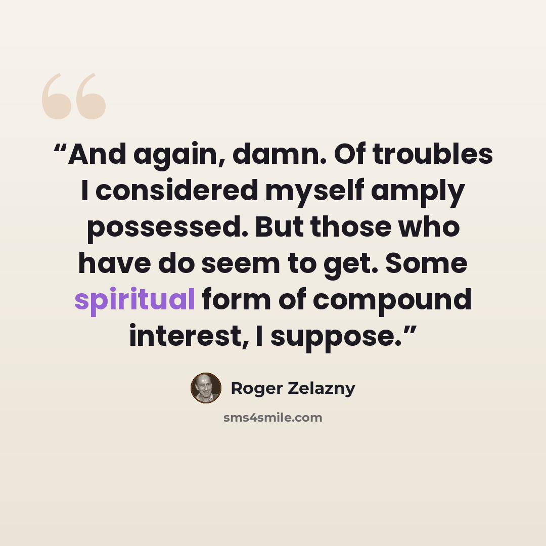“And again, damn. Of troubles I considered myself amply possessed. But those who have do seem to get. Some spiritual form of compound interest, I suppose.” quote by Roger Zelazny