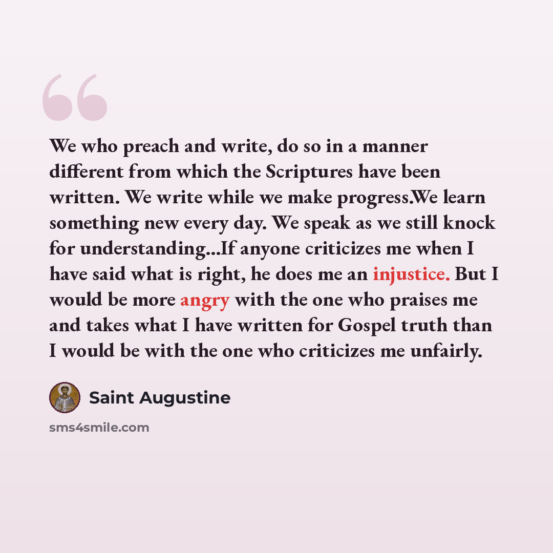 “We who preach and write, do so in a manner different from which the Scriptures have been written. We write while we make progress.We learn something new every day. We speak as we still knock for understanding...If anyone criticizes me when I have said what is right, he does me an injustice. But I…” quote by Saint Augustine