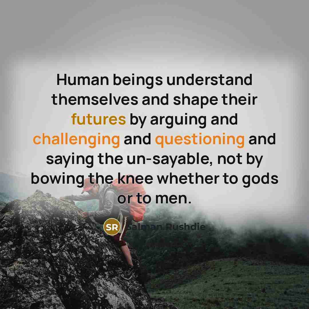 “Human beings understand themselves and shape their futures by arguing and challenging and questioning and saying the un-sayable, not by bowing the knee whether to gods or to men.” quote by Salman Rushdie