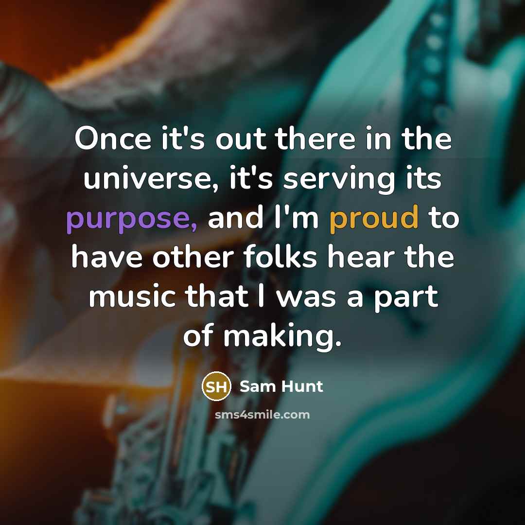 “Once it's out there in the universe, it's serving its purpose, and I'm proud to have other folks hear the music that I was a part of making.” quote by Sam Hunt