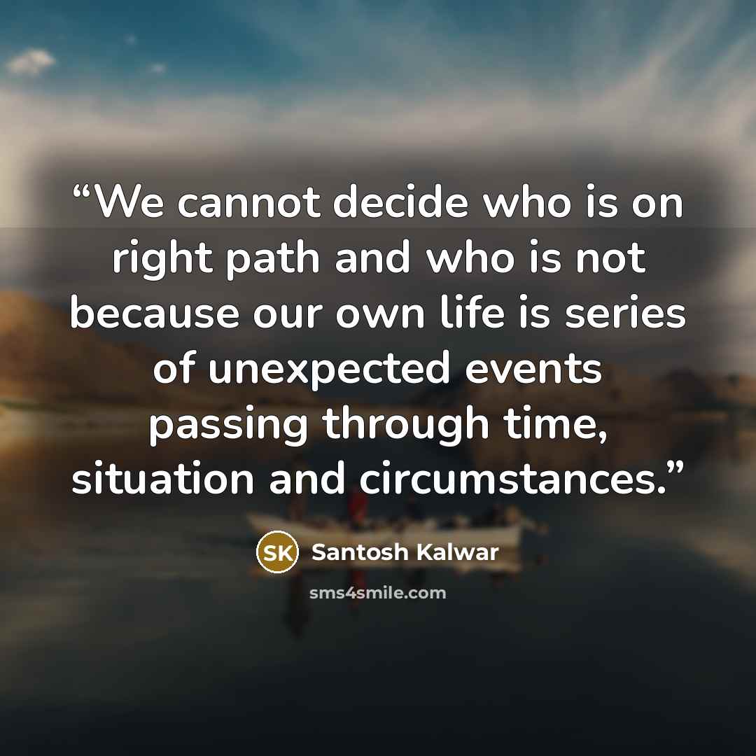 “We cannot decide who is on right path and who is not because our own life is series of unexpected events passing through time, situation and circumstances.” quote by Santosh Kalwar