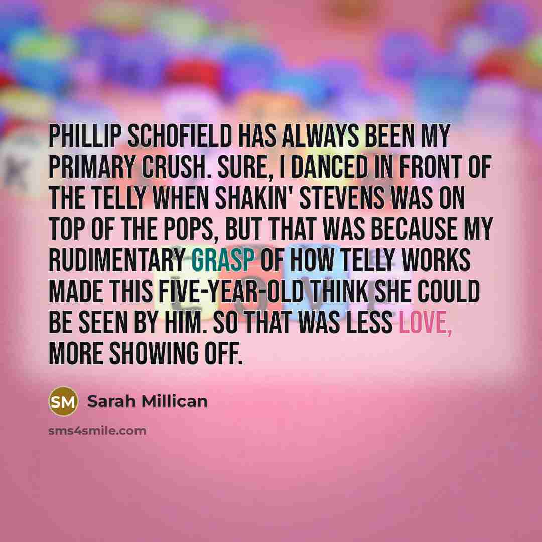 “Phillip Schofield has always been my primary crush. Sure, I danced in front of the telly when Shakin' Stevens was on Top of the Pops, but that was because my rudimentary grasp of how telly works made this five-year-old think she could be seen by him. So that was less love, more showing off.” quote by Sarah Millican