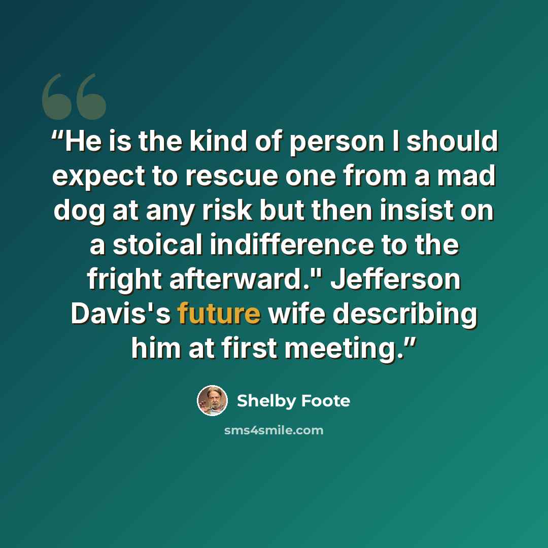 “He is the kind of person I should expect to rescue one from a mad dog at any risk but then insist on a stoical indifference to the fright afterward." Jefferson Davis's future wife describing him at first meeting.” quote by Shelby Foote