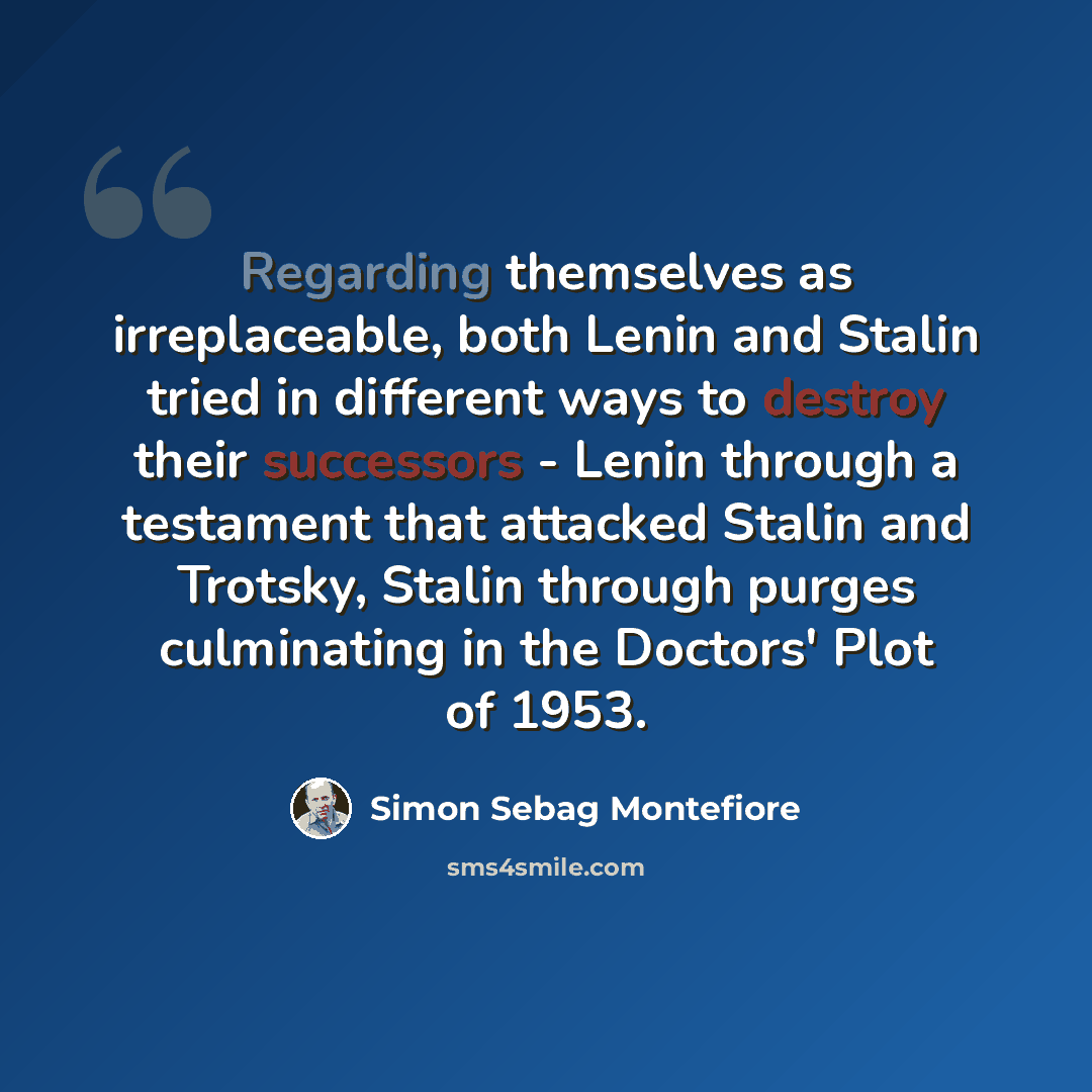“Regarding themselves as irreplaceable, both Lenin and Stalin tried in different ways to destroy their successors - Lenin through a testament that attacked Stalin and Trotsky, Stalin through purges culminating in the Doctors' Plot of 1953.” quote by Simon Sebag Montefiore