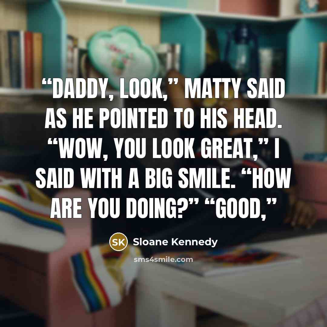 “Daddy, look,” Matty said as he pointed to his head. “Wow, you look great,” I said with a big smile. “How are you doing?” “Good,” quote by Sloane Kennedy
