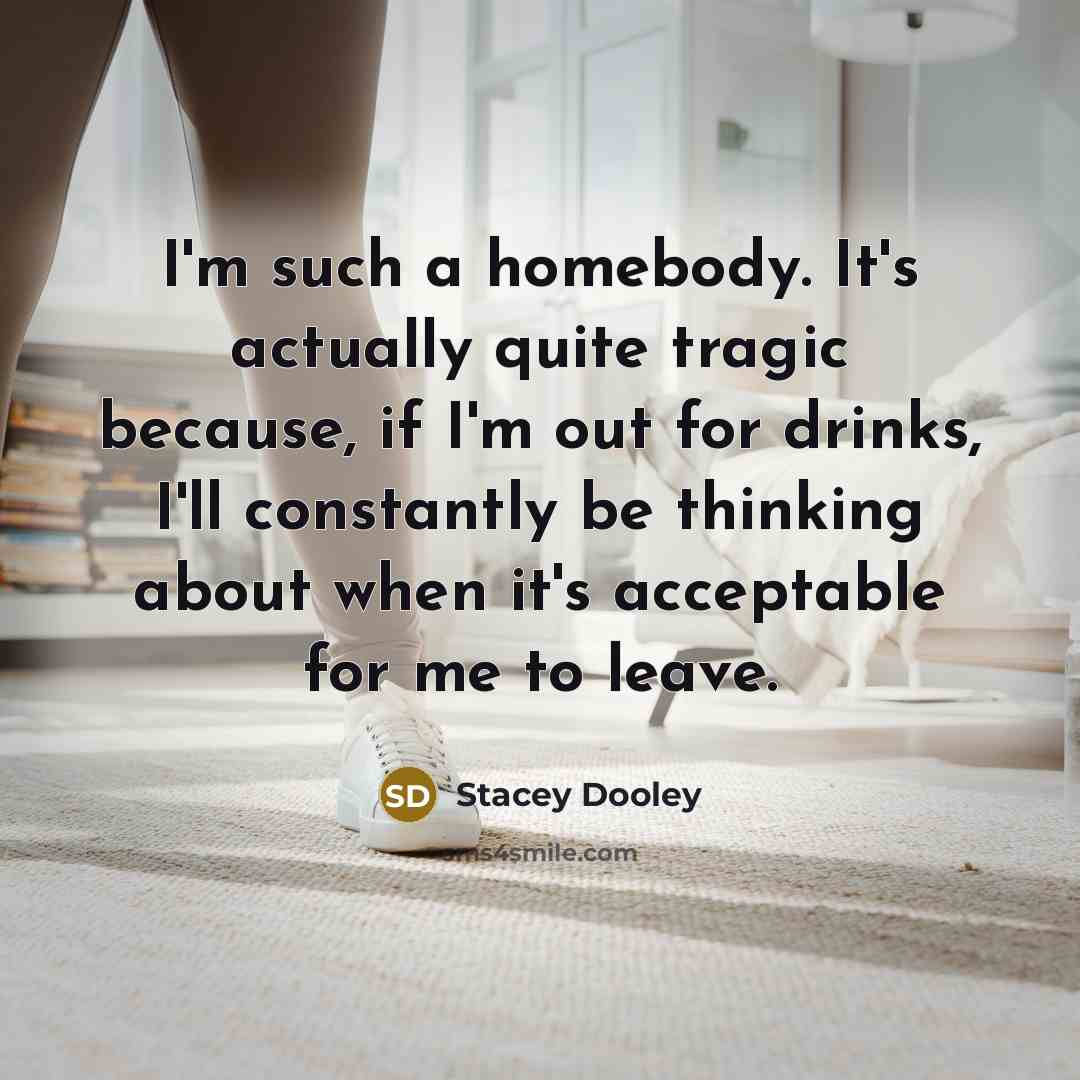 “I'm such a homebody. It's actually quite tragic because, if I'm out for drinks, I'll constantly be thinking about when it's acceptable for me to leave.” quote by Stacey Dooley