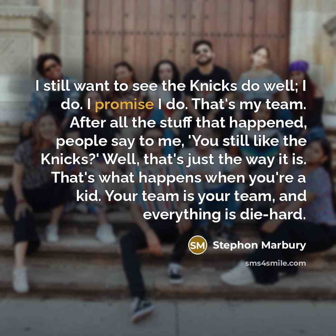 “I still want to see the Knicks do well; I do. I promise I do. That's my team. After all the stuff that happened, people say to me, 'You still like the Knicks?' Well, that's just the way it is. That's what happens when you're a kid. Your team is your team, and everything is die-hard.” quote by Stephon Marbury