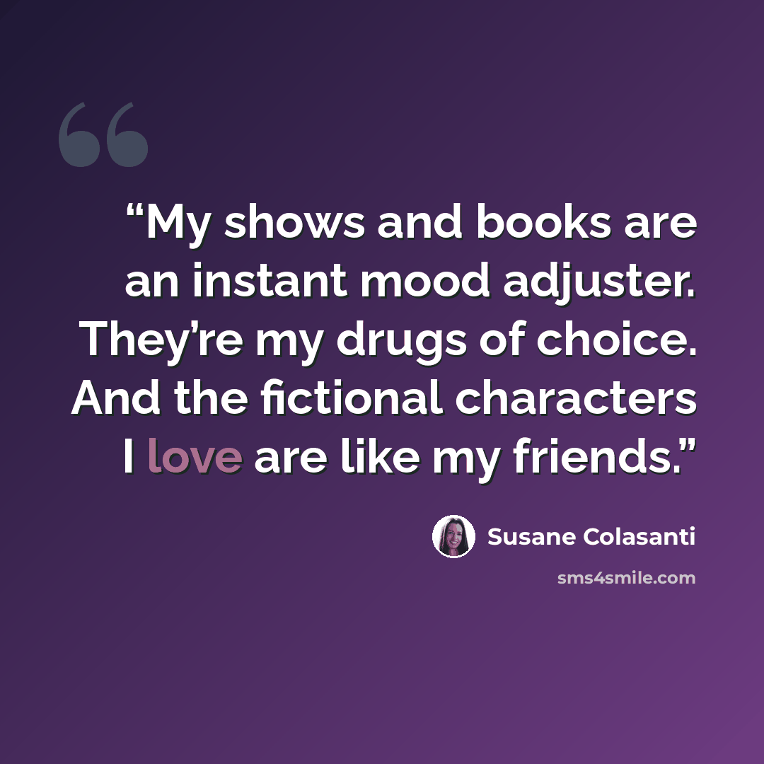 “My shows and books are an instant mood adjuster. They’re my drugs of choice. And the fictional characters I love are like my friends.” quote by Susane Colasanti