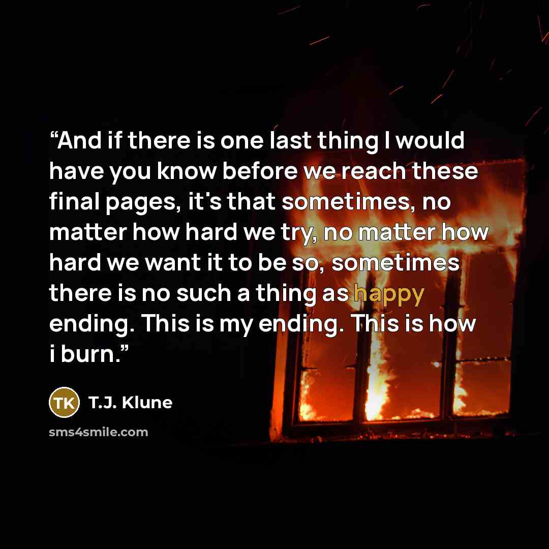“And if there is one last thing I would have you know before we reach these final pages, it's that sometimes, no matter how hard we try, no matter how hard we want it to be so, sometimes there is no such a thing as happy ending. This is my ending. This is how i burn.” quote by T.J. Klune