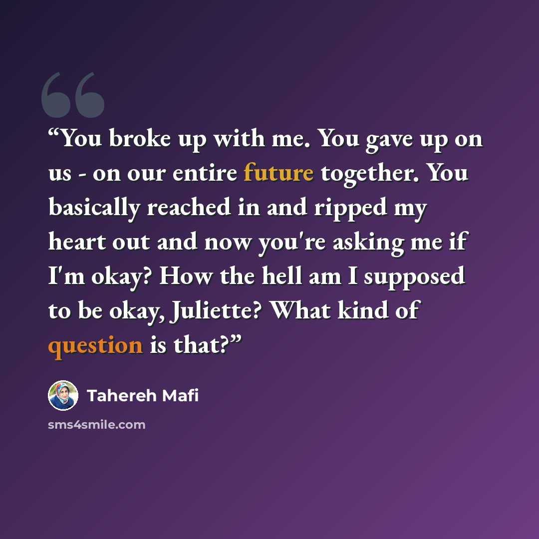 “You broke up with me. You gave up on us - on our entire future together. You basically reached in and ripped my heart out and now you're asking me if I'm okay? How the hell am I supposed to be okay, Juliette? What kind of question is that?” quote by Tahereh Mafi