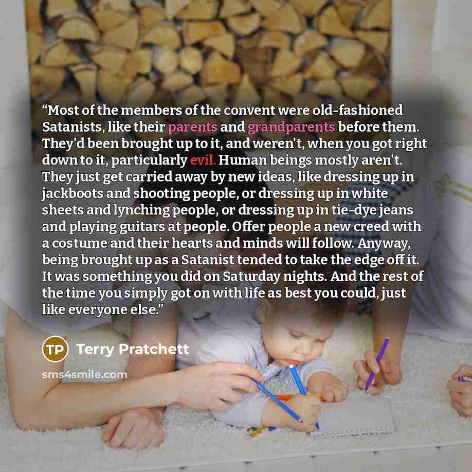 “Most of the members of the convent were old-fashioned Satanists, like their parents and grandparents before them. They'd been brought up to it, and weren't, when you got right down to it, particularly evil. Human beings mostly aren't. They just get carried away by new ideas, like dressing up in…” quote by Terry Pratchett
