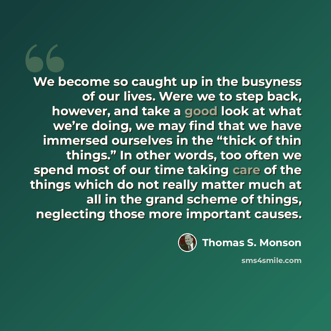 “We become so caught up in the busyness of our lives. Were we to step back, however, and take a good look at what we’re doing, we may find that we have immersed ourselves in the “thick of thin things.” In other words, too often we spend most of our time taking care of the things which do not really…” quote by Thomas S. Monson