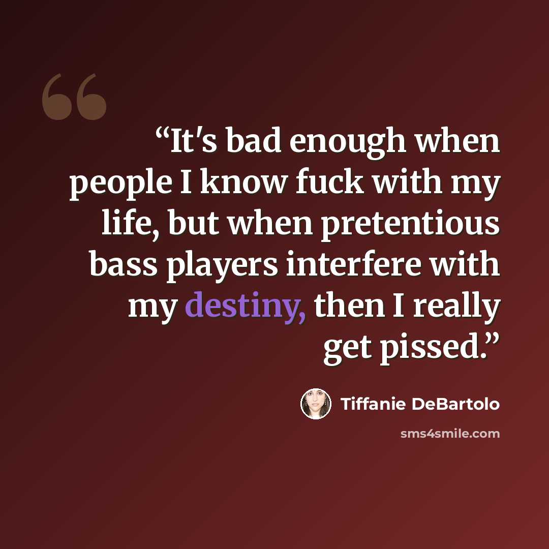 “It's bad enough when people I know fuck with my life, but when pretentious bass players interfere with my destiny, then I really get pissed.” quote by Tiffanie DeBartolo
