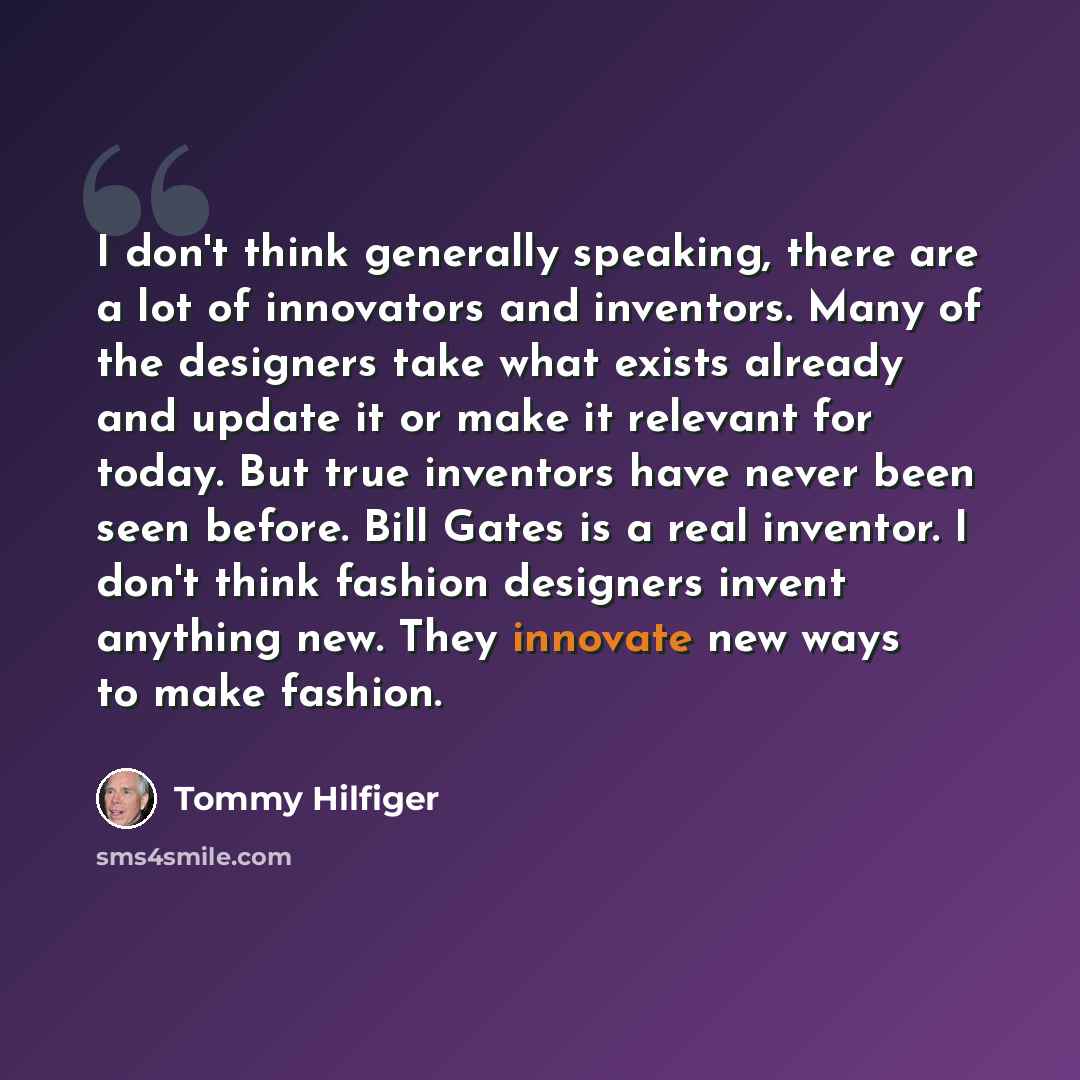“I don't think generally speaking, there are a lot of innovators and inventors. Many of the designers take what exists already and update it or make it relevant for today. But true inventors have never been seen before. Bill Gates is a real inventor. I don't think fashion designers invent anything…” quote by Tommy Hilfiger