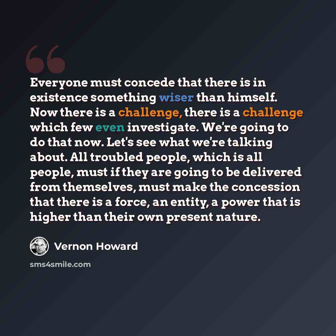 “Everyone must concede that there is in existence something wiser than himself. Now there is a challenge, there is a challenge which few even investigate. We're going to do that now. Let's see what we're talking about. All troubled people, which is all people, must if they are going to be delivered…” quote by Vernon Howard