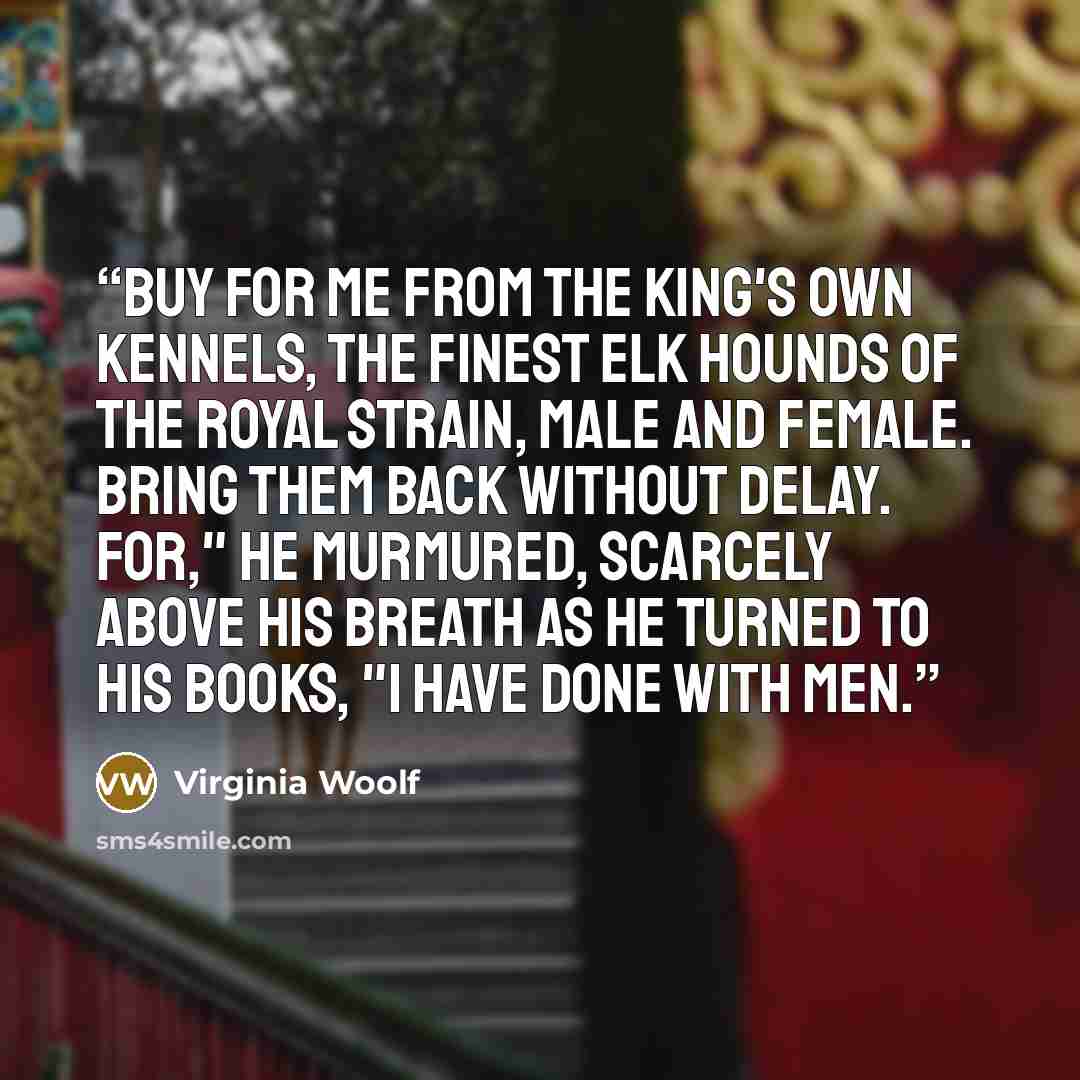 “Buy for me from the King's own kennels, the finest elk hounds of the Royal strain, male and female. Bring them back without delay. For," he murmured, scarcely above his breath as he turned to his books, "I have done with men.” quote by Virginia Woolf