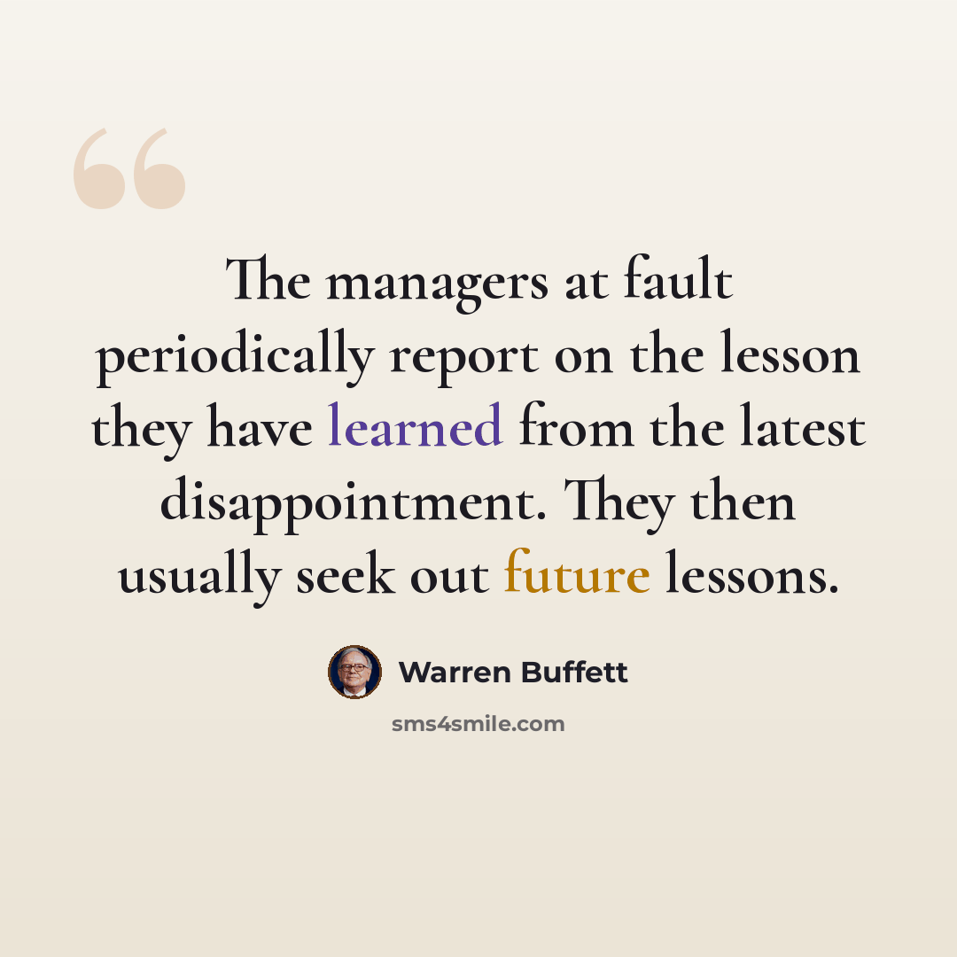“The managers at fault periodically report on the lesson they have learned from the latest disappointment. They then usually seek out future lessons.” quote by Warren Buffett