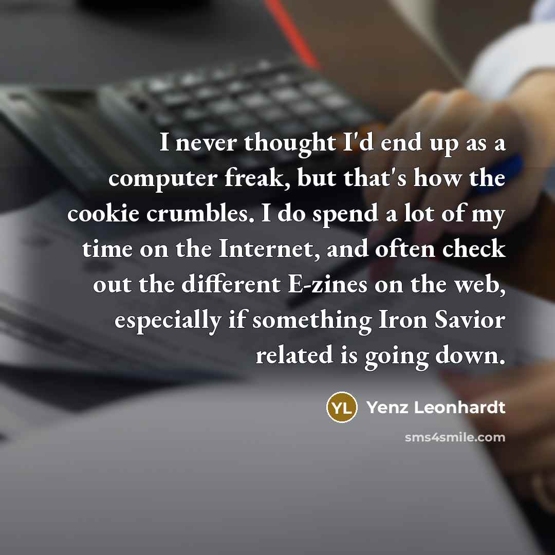 “I never thought I'd end up as a computer freak, but that's how the cookie crumbles. I do spend a lot of my time on the Internet, and often check out the different E-zines on the web, especially if something Iron Savior related is going down.” quote by Yenz Leonhardt