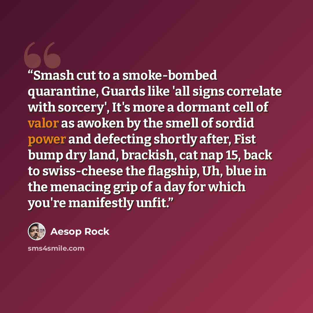 “Smash cut to a smoke-bombed quarantine, Guards like 'all signs correlate with sorcery', It's more a dormant cell of valor as awoken by the smell of sordid power and defecting shortly after, Fist bump dry land, brackish, cat nap 15, back to swiss-cheese the flagship, Uh, blue in the menacing grip…” quote by Aesop Rock
