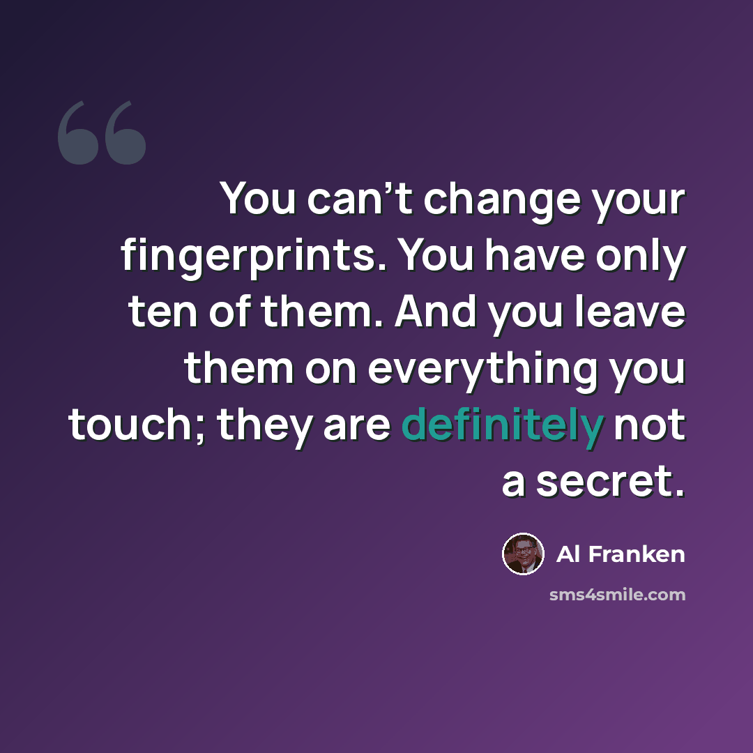“You can't change your fingerprints. You have only ten of them. And you leave them on everything you touch; they are definitely not a secret.” quote by Al Franken