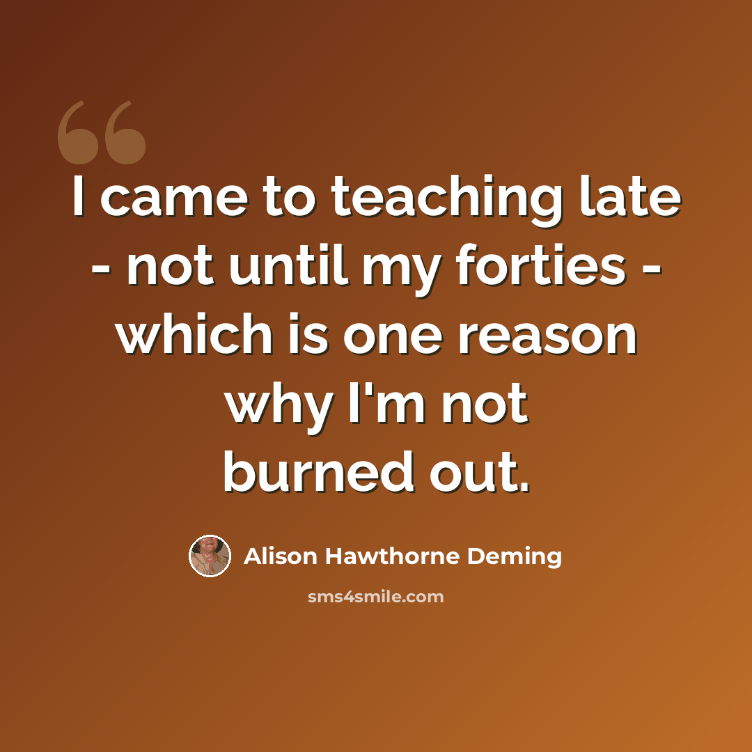 “I came to teaching late - not until my forties - which is one reason why I'm not burned out.” quote by Alison Hawthorne Deming
