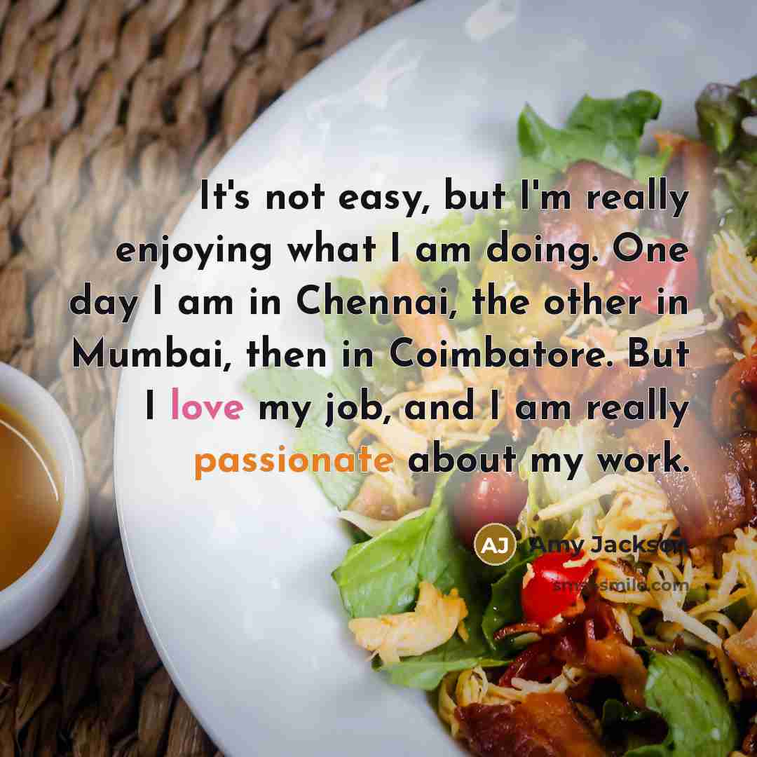 “It's not easy, but I'm really enjoying what I am doing. One day I am in Chennai, the other in Mumbai, then in Coimbatore. But I love my job, and I am really passionate about my work.” quote by Amy Jackson